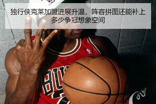 独行侠克莱加盟进展升温，阵容拼图还能补上多少争冠想象空间
