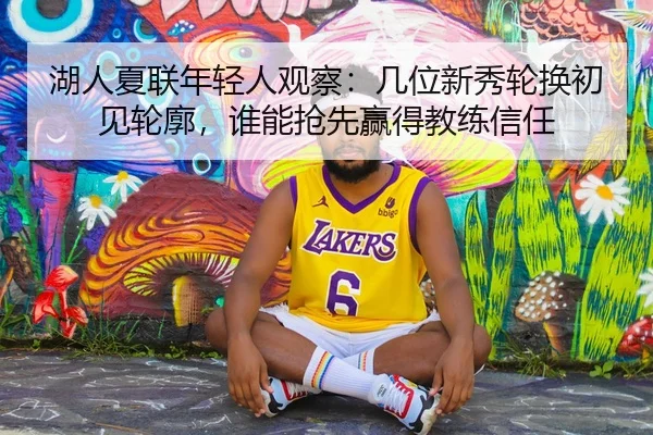 湖人夏联年轻人观察：几位新秀轮换初见轮廓，谁能抢先赢得教练信任 | MAIQIU